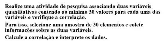 Realize uma atividade de pesquisa associando duas variáveis
quantitativas contendo ao 30 valores para cada uma das
variáveis e verifique a correlação.
Para isso, selecione uma amostra de 30 elementos e colete
informações sobre as duas variáveis.
Calcule a correlação e interprete os dados.