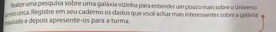 Realize uma pesquisa sobre uma galáxia vizinha para entender um pouco mais sobre O Universo
senos cerca. Registre em seu caderno os dados que você achar mais interessantes sobre a galáxia
pesquisada e depois apresente-os para a turma.