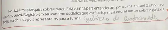 Realize uma pesquisa sobre uma galáxia vizinha para entender um pouco mais sobreo Universo
quenos cerca. Registre em seu caderno os dados que você achạr mais interessantes sobrea galáxia
pesquisada e depois apresente -os para a turma.