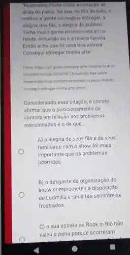 Realmente multa coisa aconleceu all
atras do palco. So que, no fim de tudo, o
melhor a gente conseguiu entregar a
alegria dos fas, a alegria do publico
Tinha multa gente emocionada alina
frente, incluindo eu e a minha familia
[ntǎo acho que fiz uma boa estreia
Consegui entregar minha arte
Fonte https: /gt globo com/pop arte/musica/rock in
rio/2024/noticia udmilla-fala-sobre
imprevistos mas comemora estres no-palco-mundo
consegul-entregar minha arte ghtml
Considerando essa citação é correto
afirmar que o posicionamento da
cantora em relação aos problemas
mencionadosé o de que __
A) a alegria de seus fǎs ede seus
familiares com o show fol mais
importante que os problemas
ocorridos.
B) o desgaste da organização do
show comprometeu a disposição
de Ludmilla e seus fas sentiram-se
frustrados.
C) a sua estreia no Rock in Rio não