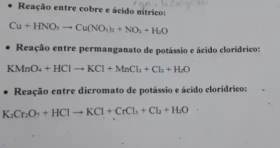 - Reação entre cobre e ácido nítrico:
Cu+HNO_(3)arrow Cu(NO_(3))_(2)+NO_(2)+H_(2)O
- Reação entre permanganato de potássio e ácido clorídrico:
KMnO_(4)+HClarrow KCl+MnCl_(2)+Cl_(2)+H_(2)O
- Reação entre dicromato de potássio e ácido clorídrico:
K_(2)Cr_(2)O_(7)+HClarrow KCl+cdot CrCl_(3)+Cl_(2)+H_(2)O