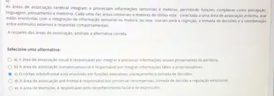 As áreas de associação cerebral integram e processam informações sensoriais e motoras permitindo funçōes complexas como percepção,
linguagem, pensamento e memória. Cada uma das dreas sensoriais e motoras do córtex esta' conectada a uma área de associação próxima, que
estão envolvidas com a integração de informação sensorial ou motora, ou seja, cruciais para a cognição, a tomada de decisôes e a coordenação
entre estimulos externos e respostas comportamentais
A respeito das áreas de associação, assinale a alternativa correta.
Selecione uma alternativa:
a) A área de associação visualé responsave por integrare processar informações visuais provenientes da periferia.
b) A área de associação somatossensorial responsável por integrar informaçóes tateis e proprioceptivas.
C c) Ocórtex orbitofrontal está envolvido em funçōes executivas, planejamento e tomada de decisôes.
d) A área de associação pré-frontalé responsável por processar recompensas, tomada de decisão e regulação emocional.
e) A drea de Wernicke é responsável pelo reconhecimento facial e de expressôes