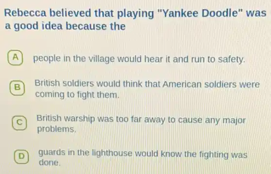 Rebecca believed that playing "Yankee Doodle " was
a good idea because the
A people in the village would hear it and run to safety.
B 7 British soldiers would think that American soldiers were
coming to fight them.
C British warship was too far away to cause any major
problems.
D guards in the lighthouse would know the fighting was
done.