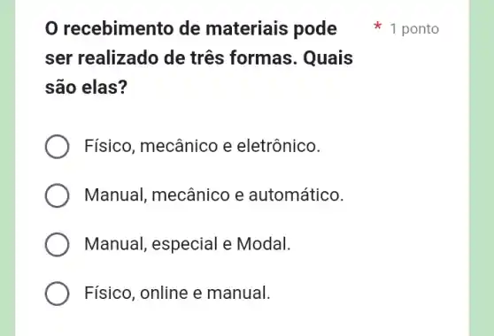 recebimento de materiais pode
ser realizado de três formas . Quais
são elas?
Físico, mecânico e eletrônico.
Manual, mecânico e automático.
Manual, especial e Modal.
Físico, online e manual.
1 ponto