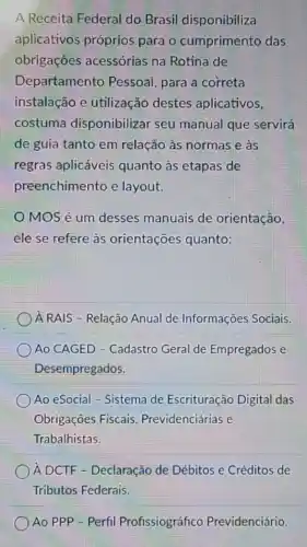 A Receita Federal do Brasil disponibiliza
aplicativos próprios para o cumprimento das
obrigações acessórias na Rotina de
Departamento Pessoal, para a correta
instalação e utilização destes aplicativos,
costuma disponibilizar seu manual que servirá
de guia tanto em relação às normas e às
regras aplicáveis quanto as etapas de
preenchimento e layout.
MOS é um desses manuais de orientação,
ele se refere às orientações quanto:
A RAIS - Relação Anual de Informações Sociais.
Ao CAGED - Cadastro Geral de Empregados e
Desempregados.
Ao eSocial - Sistema de Escrituração Digital das
Obrigaçōes Fiscais Previdenciárias e
Trabalhistas.
) A DCTF - Declaração de Débitos e Créditos de
Ao PPP - Perfil Profissiográfico Previdenciário.