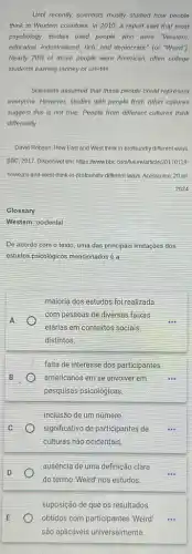 Until recently, scientists mostly studied how people
think in Western countries In 2010, a report said that most
psychology studies used people who were "Western,
educated, industrialized, rich, and democratic" (or "Weird");
Nearly 70%  of those people were American, often college
students earning money or credits
Scientists assumed that these people could represent
everyone. However, studies with people from other cultures
suggest this is not true. People from different cultures think
differently
David Robson. How East and West think in profoundly different ways.
BBC, 2017. Disponivel em https://www.bbc com/future/art icle/20170118-
howeast-and-west-think -in-profoundly-different-ways. Acesso em: 20 jut
2024
Glossary
Western: ocidental
De acordo com o texto, uma das principais limitações dos
estudos psicolôgicos mencionadosé a
A
maioria dos estudos foi realizada
com pessoas de diversas faixas
etárias em contextos socials
distintos
B
falta de interesse dos participantes
americanos em se envolver em	...
pesquisas psicológicas.
C
inclusão de um número
significativo de participantes de
culturas não ocidentais.
ausência de uma definição clara
do termo "Weird" nos estudos.
suposição de que os resultados
obtidos com participantes "Weird
são aplicáveis universalmente.