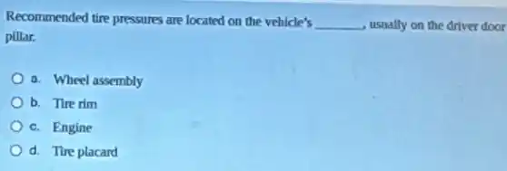 Recommended tire pressures are located on the vehicle's
__ usually on the driver door
pillar.
a. Wheel assembly
b. Tire rim
c. Engine
d. Tire placard