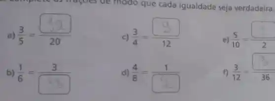 recomple shagoes de modo que cada igualdade seja verdadeira.
a)
(3)/(5)=(20)/(20)
c)
(3)/(4)=(9)/(12)
e)
(5)/(10)=( )/(2)
b)
(1)/(6)=(3)/(8)
d)
(4)/(8)=(1)/(square )
f)
(3)/(12)=(square )/(36)