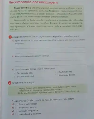 Recompondo aprendizag ens
Ficção cientifica é um genero textual narrativo no qual a ciencia éo tema
central. Apesar de apresentar elementos fantásticos-como mundos alterna-
tivos, craturas monstruosase futuros distantes - a ficção cientifica diferente-
mente da fantasia, mostra esses elementos de maneira factivel
Desse modo, na ficção cientifica, os elementos fantásticos são elaborados
com base em fatos e principios cientificos. Portanto é comum que essas narra-
tivas apresentem artefatos tecnológicos, como robôs, armas a laser, naves espa-
ciais,etc
(1) A respeito do trecho lido na seção anterior, responda às questoes a seguir
a) Quais elementos do terto permitem identifica-lo como uma narrativa de ficção
cientifica?
__
b) Entrequais personagens ocorre o diálogo?
__
c) Qualéotema do diálogo entre os personagens?
) Acriação do robd
( )Odefeito do robó
) Oconserto do robo
( ) Adestruição do robô.
Releia o trecho a seguir:
Gregory Powell falou pausadamente dando énfase a cada silaba
e eu montamos vocé há uma semana
Tinha a testa franzida e puxava a ponta do bigode com ar de divida
A expressão facial eomodo de falar do personagem denotam.
a) ) firmeza eobstinação.
b) () insegurança e medo
c) ( ) convicção e segurança
d) ) tranquilidade e paciência