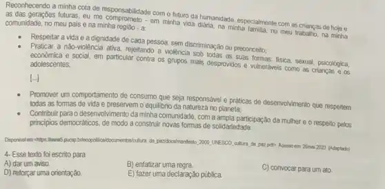 Reconhecendo a minha cota de responsabilidade com o hutung humanidade, especialment com as crianças de hoje e
comunidade, no meu pais e na minha região - a:
em minha vida diária, na minha familia, no meu trabalio, na minha
Respeitar a vida e a dignidade de cada pessoa, sem discriminação ou preconceito:
Praticar a não-violência ativa, rejeitando a violência sob todas as suas formas: fisica, sexual, psicológica,
econômica e social, em particular contra os grupos mais desprovidos e vulneráveis como as crianças e as adolescentes;
[...]
Promover um comportamento de consumo que seja responsável e práticas de desenvolvimento que respeitem
todas as fomas de vida e preservem o equilibrio da natureza no planeta;
Contribuir para o desenvolvimento da minha comunidade, com a ampla participação da mulher e o respeito pelos
principios democráticos, de modo a construir novas formas de solidariedade.
Disponivelemt chipsillwww5 pucsp briecopoliticaldocumentos/cultura, da paz/docs/manifesto 2000UNESCO
cultura da poz pdt>Acessoem 26mai 2023. (Adaptado)
4- Esse texto foi escrito para
A) dar um aviso.
B) enfatizar uma regra.
D) reforçar uma orientação.
E) fazer uma declaração pública
C) convocar para um ato