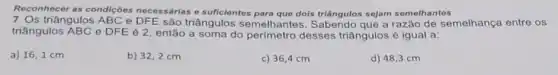 Reconhecer as condiçoes necessárias e suficientes dois triangulos sejam semelhantes
7. Os triângulos ABC e DFE são triângulos semelhantes a razão de semelhança entre os
triângulos ABC e DFE é 2, então a soma do perímetro desses triângulos é igual a:
a) 16,1 cm
b) 32,2 cm
c) 36,4 cm
d) 48,3 cm