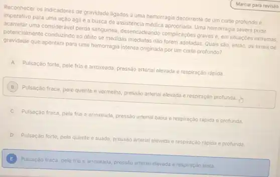 Reconhecer os indicadores de gravidade ligados a uma hemorragia decorrente de um corte profundo é
imperativo para uma ação ágil e a busca de assistência médica apropriada. Uma hemorragia severa pode
acarretar uma consideráve perda sanguinea desencadeando complicações graves e, em situações extremas,
potencialmente conduzindo ao óbito se medidas imediatas não forem adotadas. Quais são então, os sinais de
gravidade que apontam para uma hemorragia intensa originada por um corte profundo?
A
Pulsação forte, pele fria e arroxeada, pressão arterial elevada e respiração rápida.
A
B
Pulsação fraca, pele quente e vermelha, pressão arterial elevada e respiração profunda.
B
Pulsação fraca, pele fria e arroxeada, pressão arterial baixa e respiração rápida e profunda.
D
Pulsação forte, pele quente e suada, pressão arterial elevada e respiração rápida e profunda.
E Pulsação fraca, pele fria
e arroxeada, pressão arterial elevada
a e respiração lenta.
E