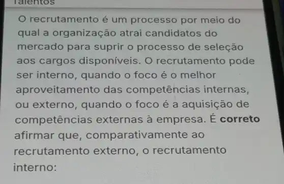 recrutame nto é um processo por meio do
qual a organização atrai candidatos do
mercado para suprir o processo de seleção
aos cargos disponíveis. O recrutamento pode
ser interno , quando o foco é o melhor
aproveitamento das competencia internas,
ou externo , quando o foco é a aquisição de
competê ncias externas à empresa. É correto
afirmar que arativamente ao
recrutame nto externo, o recrutamento
interno: