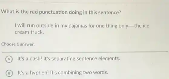 What is the red punctuation doing in this sentence?
I will run outside in my pajamas for one thing only-the ice
cream truck.
Choose 1 answer:
A It's a dash! It's separating sentence elements.
B It's a hyphen! It's combining two words.