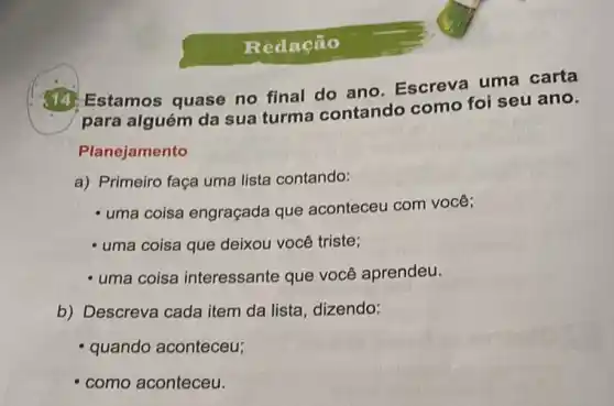 Redação
Estamos quase no final do ano Escreva uma carta
para alguém da sua turma contando como foi seu ano.
Planejamento
a) Primeiro faça uma lista contando:
- uma coisa engraçada que aconteceu com você;
- uma coisa que deixou você triste;
- uma coisa interessante que você aprendeu.
b) Descreva cada item da lista, dizendo:
quando aconteceu;
como aconteceu.