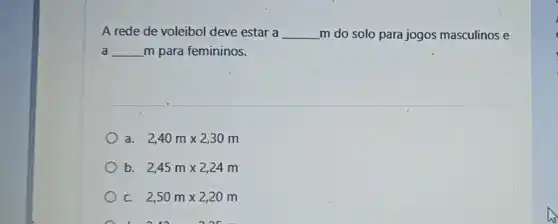 A rede de voleibol deve estar a __ m do solo para jogos masculinos e
disappointed __ m para femininos.
a. 2,40mtimes 2,30m
b. 2,45mtimes 2,24m
C. 2,50mtimes 2,20m