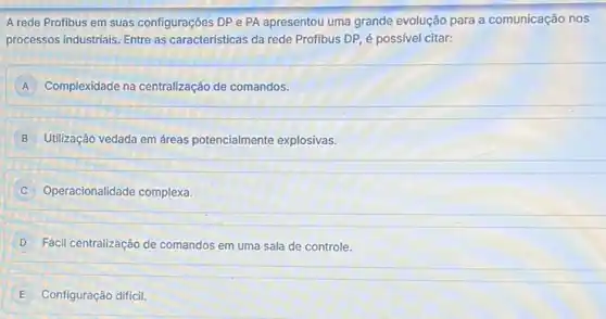 A rede Profibus em suas configurações DP e PA apresentou uma grande evolução para a comunicação nos
processos industriais. Entre as caracteristicas da rede Profibus DP, é possivel citar:
A Complexidade na centralização de comandos.
B Utilização vedada em áreas potencialmente explosivas.
C Operacionalidade complexa.
D Fácil centralização de comandos em uma sala de controle.
E Configuração difícil.