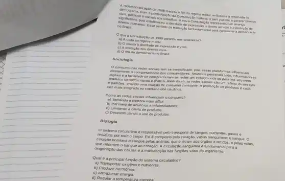 A. redemocratização de
civis, politicos e socials mulpa cao da Constitulção Federal,pals passou a garantir
Com a promose marcou o fim do regime militar no Brasil e a retomada
norms humanos. Esse perford de transição fol fundamenta para consolidar a dem ocracia no Brasil.	liberdade de expressão, o direito ao voto e a protecto de
Que a Constitulcao de 1988 garantiu aos brasileiros?
a) A volta ao regime militar.
b) O direito a liberdade de expressão e voto.
c) A limitação dos direitos civis.
d) O fim da democracian Brasil.
Sociologia
consumo nas redes sociais tem se intensificado pois essas plataformas influenciam
diretamente o comportamento dos consumidores. Anúne los personalizados influenciadores
digitais e a facilidade de compra tornam as redes um espaco onde as pessoas adquirem
produtos de forma rápida e prática. Além disso as redes sociais sao um reflexo de desejos
e padróes, criando uma relação de consumo constante A promoção de produtos é cada
vez mais integrada ao cotidiano dos usuários.
Como as redes sociais influenciam o consumo?
a) Tornando a compra mais dificil.
b) Por meio de anúncios e influenciadores.
c) Limitando a oferta de produtos
d) Desestimulando o uso de produtos
Biologia
sistema circulatório é responsável pelo transporte de sangue, nutrientes, gases e
residuos por todo o corpo. Ele é composto pelo coração, vasos sangulneo:e sangue. O
coração bombeia o sangue pelas artérias, que o levam aos orgãos e tecidos, e pelas velas,
que retornam o sangue ao coração. A circulação sanguinea é fundamental para a
oxigenação das células e a manutenção das funçōes vitais do organismo.
Qual é a principal função do sistema circulatório?
a) Transportar oxigénio e nutrientes.
b) Produzir hormônios
c) Armazena energia
d) Regular a temperatura corporal