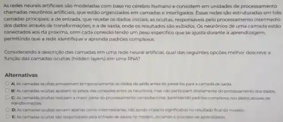 As redes neurais artificiais são modeladas com base no cérebro humano e consistem em unidades de processamento
chamadas neurônios artificiais, que estão organizados em camadas e interligados Essas redes são estruturadas em três
camadas principais: a de entrada, que recebe os dados iniciais; as ocultas , responsáveis pelo processamento intermédio
dos dados através de transformações;e a de saída onde os resultados são exibidos. Os neurônios de uma camada estão
conectados aos da próxima , com cada conexão tendo um peso especifico que se ajusta durante a aprendizagem,
permitindo que a rede identifique e aprenda padrōes complexos.
Considerando a descrição das camadas em uma rede neural artificial,qual das seguintes opções melhor descreve a
função das camadas ocultas (hidden layers) em uma RNA?
Alternativas
D A) As camadas ocultas armazenam temporariamente os dados de saida antes de passá-los para a camada de saida.
B) As camadas ocultas ajustam os pesos das conexóes entre os neurônios mas nào participam diretamente do processamento dos dados
D C) As camadas ocultas realizam a maior parte do processamento computacional aprendendo padróes complexos nos dados atraves de
transformaçóes.
D) As camadas ocultas servem apenas como intermediarias, nào tendo impacto significativo no resultado final do modelo
E) As camadas ocultas sao responsáveis pela entrada de dados no modelo iniciando o processo de aprendizado