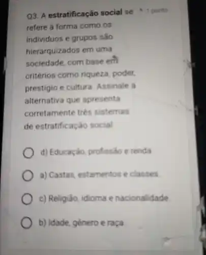 refere forma como os
individuos e grupos são
hierarquiza dos em uma
sociedade . com base em
critérios como riqueza poder
prestigio cultura Assinale a
alternativa que apresenta
corretamente trên sistemas
de estratificação social
d)Educação profissão c renda.
a)Castas estamentos e classes.
c)Religião idioma e nacionalidade.
b)Idade genero e raça
Q3 . A estratificação social se 1 ponto