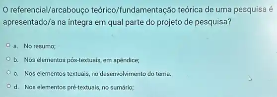 referencial/arcabouço teórico/fundamentação teórica de uma pesquisa é
apresentado/a na integra em qual parte do projeto de pesquisa?
a. No resumo;
b. Nos elementos pós -textuais, em apêndice;
c. Nos elementos textuais ,no desenvolvimento do tema.
d. Nos elementos pré-textuais, no sumário;