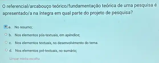 referencial/arcabouço teórico/fundamentação teórica de uma pesquisa é
apresentado/a na integra em qual parte do projeto de pesquisa?
6)a. No resumo;
b. Nos elementos pós-textuais em apêndice;
c. Nos elementos textuais no desenvolvimento do tema.
d. Nos elementos pré-textuais no sumário;
Limpar minha escolha