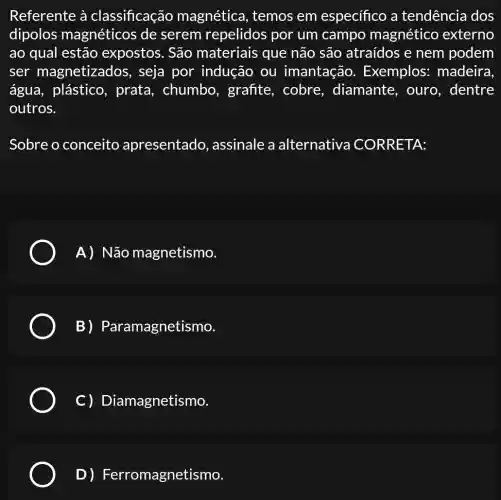 Referente à classificação magnética , temos em específico a tendência dos
dipolos magnéticos de serem repelidos por um campo magnético externo
ao qual estão expostos. São materiais que não são atraídos e nem podem
ser magnetizados , seja por indução ou imantação . Exemplos : madeira
água, plástico , prata, chumbo , grafite, cobre , diamante, ouro , dentre
outros.
Sobre o conceito apresentado , assinale a alternativa CORRETA:
A) Não magnetismo.
B) Paramagnetismo.
C) Dian lagnetismo.
D)Ferromagnet ismo.