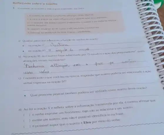 Refletindo sobre o sujeito
1. Considere as oracoes sequir para responder aos itens
1. Osistema de escrita cunelforme abrangla varios idiomas
11. Aluze o Angulo de visào influenciam a identificaçho dos caracteres
III. O trabatho dos pesquisadores proporciona o acesso a um material relativa:
mente exclusivo
IV. Usaram modelos 30 de quase 2000 tabuletas cuneiformes
V. Sabe-se da existência de doze linguas cuneiformes.
a) Qual(is) palavra(s)exerce(m) a função de nucleo do sujeito
__
b) Na oração III seo sujeito fosse substituido por "Oestudo e a ação dos pesquisadores', quals
alteraçoes seriam necessárias?
__
c)
vocé leu na noticia responda: que
verbal expressa na oração IV?
__
__
d) Ao ler a oração V e refletir sobre a
informação
()
 o verbo exprime um fenomeno, logo nào se relaciona a um sujeito.
c
()
 existe um sujeito mas nào é possivel identificá-lo na frase
()
 épossivel supor que o sujeito é Eles por meio do verbo.