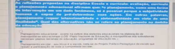 reflexioes propostas na disciplina Escola
planejamento acional afirmam que: "o planejame amento, como uma forma
de intervenção em um dado fenômeno,số 6 possiv
I porque a subjeth
humana é capaz de pré-determinar suas acoes.
planejamento requer intene ionalidade e siste ematicidade em vista
finalidade". Qual das alternativas nào se refere ao planejamento no âmbito
da educação
Planejamento educacional - ocorre na esfera dos sistemas educacionais na elaboração de
macropolitic 85 educacionais de Educação) e micropoliticas dos subsistemas
nacionais (planos decenais de educação, programas de educacao etc.);
C
Planejamento escolar - seu lócus é s escola, trata-se do Projeto Politico-Pedagógico da escola que
requer 8 participação de toda s comunidade escolar