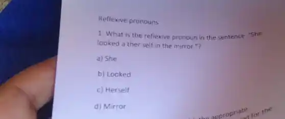 Reflexive pronouns
1. What is the reflexive pronoun in the sentence: "She
looked a ther self in the mirror."?
a) She
b) Looked
c) Herself
d) Mirror