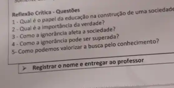 Reflexão Crítica - Questōes
1-Qual é 0 papel da educação na construção de uma sociedade
2-Qualé a importância da verdade?
3-Como a ignorância afeta a sociedade?
4-Como a ignorância pode ser superada?
5- Como podemos valorizar a busca pelo conhecimento?
Registrar o nome e entregar ao professor