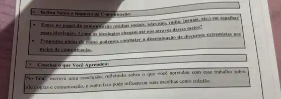 Reflita Sobre o Impacto da Comunicação:
Pense no papel da comunicação (mídias sociais televisão.
rádio, jornais, etc.) em espalhar
essas ideol ideologias. Como
as ideologias chegam até nós através desses meios?
- Proponha ic ideias de
como podemos combater a disseminação de discursos extremistas nos
meios de comunicação.
Conclua o que Você Aprendeu:
No final, escreva uma conclusão, refletindo sobre o que você aprendeu com esse trabalho sobre
ideologias e comunicação, e como isso pode influenciar suas escolhas como cidadão.