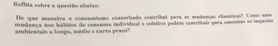 Reflita sobre a questão abaixo:
De que maneira o consumismo exacerbado contribui para as mudanças climáticas? Como uma
mudança nos hábitos de consumo individual e coletivo podem contribuir para amenizar os impactos
ambientais a longo médio e curto prazo?