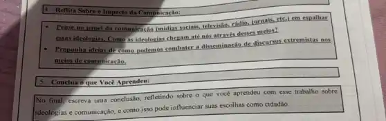 Reflitn Sobre o Impacto da Comunicação:
Pense no papel da comunicação	sociais
televisão, rádio, jornais, etc.)em espalhar
essas ideologias. Como as ideologias chegam até nós através desses meios?
mistas nos
- Proponha id ideias
de como podemos combater a disseminação de discursos extremistas
meios de comunicação.
5. Conclua o que Você Aprendeu:
No final, escreva uma conclusão, refletindo sobre o que você aprendeu com esse trabalho sobre
ideologias e comunicação, e como isso pode influenciar suas escolhas como cidadão.