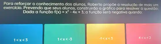 reforcar o conhecimento dos alunos , Roberto propōe resolução de mais um
exercicio . Prevendo que seus alunos , construirão o grafico para a questão:
Dada o função f(x)=x^2-4x+3 , a função será negativa quando:
1lt xlt 3
1lt xlt -3
-1lt xlt 3
4lt xlt 2