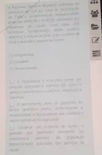 A Reforma Sapriaria Brasileira culminou na
instituicão do SUS por meio da constituição
de 1988
e posteriormente regulamentado
pelas leis 8080/90 e 8142/90 chamadas leis
orgânicas da saude.Com base nos
principios fundamenteis deste
modelo,
relacione a coluna de baixo com a coluna de
cima e assinale a sequencia correta
(1) Integralidade
(2) Equidade
(3) Universalidade
A Assistência e entendida como um
conjunto articulado e continuo das acoes e
servicos preventivos e curativos individuais e
coletivos
( ) 0 atendimento deve ser garantido de
forma igualitária porém contemplando a
multiplicidade e desigualdade das condiçōes
sócio- sanitárias da população
( Construir um conjunto de acoes e
práticas que permitam incorporar ou
reincorporar parcelas da população