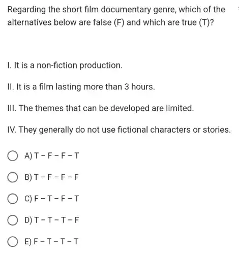 Regarding the short film documentary genre , which of the
alternatives below are false (F) and which are true (T)
1. It is a non-fiction production.
II. It is a film lasting more than 3 hours.
III. The themes that can be developed are limited.
IV. They generally do not use fictional characters or stories.
A) T - F - F - T
B) T-F-F-F
C) F-T-F-T
D) T-T-T-F
E) F-T-T-T