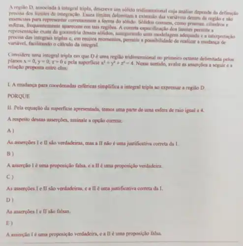 A regiao D, associada a integral tripla, descreve um sólido tridimensional cuja análise depende da definição
precisa dos limites de integração, Esses limites delimitam a extensilo das variáveis dentro da regiáo e sào
essenciais para representar corretamente a forma do solido. Sólidos comuns , como prismas, cilindrose
esferas, frequentemente aparecem em tais regiOes.A correta especificação dos limites permite a
representação exata da geometria desses solidos , assegurando uma modelagem adequada e a interpretação
procisa das integrais triplas c, cm muitos momentos permite a possibilidade de realizar a mudanca de
varidvel, facilitando o cálculo da integral.
Considere uma integral tripla em que D é uma região tridimensional no primeiro octante delimitada pelos
planos x=0,y=0,z=0 pela superficie x^2+y^2+z^2=4 Nesse sentido, avalie as asserçoes a seguir c a
relação proposta entre clas:
1. A mudança para coordenadas esfericas simplifica a integral tripla ao expressar a região D.
PORQUE
II. Pela equação da superficie apresentada,temos uma parte de uma esfera de raio igual a 4.
A respeito dessas asserções assinale a opção correta:
A)
As asserpoes I e II são verdadeiras, mas a II não é uma justificativa correta da I.
B)
A asserção Ié uma proposição falsa, c a II é uma proposição verdadeira.
C)
As asserpoes I e II são verdadeiras, c a IIé uma justificativa correta da I.
D)
As assercoes I e II sào falsas.
E)
A asserção Ié uma proposição verdadeira eallé uma proposição falsa.