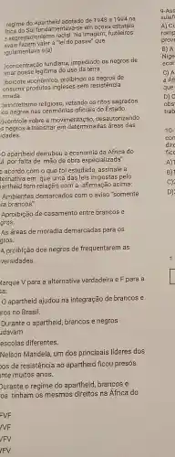 regime do Apartheid adotado de 1948 a 1994 na
frica entava-se em ações estatais
e segregacionismo racial. Na imagem,fuzileiros
"lei do passe" que
egulamentava o(a)
)concentração fundiária impedindo os negros de
)mar posse legítima do uso da terra
)boicote econômico proibindo os negros de
produtos ingleses sem resistência
rmada.
:)sincretismo religioso,vetando os ritos sagrados
los negros nas oficiais do Estado.
))controle sobre a movimentação , desautorizando
is negros a transitar em determinadas áreas das
idades.
apartheid derrubou a economia da África do
ul, por falta de mão de obra especializada".
e acordo com o que foi estudado assinale a
ternativa em que uma das leis impostas pelo
artheid tem relação com a afirmação acima:
Ambientes demarcados com o aviso "somente
ra brancos".
Aproibição de casamento entre brancos e
gros.
As áreas de moradia demarcadas para os
gros.
A proibição dos negros de frequentarem as
versidades.
Aarque V para a alternativa verdadeira e F para a
sa:
apartheid ajudou na integração de brancos e
Iros no Brasil.
Durante o apartheid brancos e negros
Idavam
escolas diferentes.
Nelson Mandela um dos principais líderes dos
os de resistencia ao apartheid flcou presos
nte muitos anos.
Durante o regime do apartheid brancos e
os tinham os mesmos direitos na Africa do
C) A
a Áf
que
D) 0
obs
trab
D)