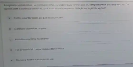 A regincia verbal refere -se à relação entre os verbos e os termos que os complementam ou caracterizam. De
acordo com a norma gramatical, qual atternativa apresent correção na regência verbal?
A Prefro acordar tarde do que levantar cedo.
B E preciso obedecer os pais
C Assistimos o filme no cinema.
D Ful ao escritorio pegar alguns documentos.
E
Resido a Avenida Independência.