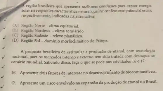 A região brasileira que melhores condições para captar energia
solar e a caracteristica natural que lhe confere esse potencial estão,
respectivamente, indicadas na alternativa:
(A) Região Norte-clima equatorial.
(B) Região Nordeste -clima semiárido.
(C)Região Sudeste - relevo planáltico.
(D)Região Sul - domínio morfoclimático do Pampa.
A proposta brasileira de estimular a produção de etanol, com tecnologia
nacional, para os mercados interno e externo tem sido tratada com destaque no
cenário mundial. Sabendo disso, faça o que se pede nas atividades 16 e 17:
16. Apresente dois fatores de interesse no desenvolvimento de biocombustiveis.
17. Apresente um risco envolvido na expansão da produção de etanol no Brasil.