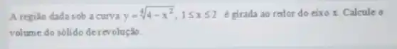 A região dada sob a curva y=sqrt [4](4-x^2),1leqslant xleqslant 2 é girada ao redor do eixo x. Calcule o
volume do sólido de revolução.