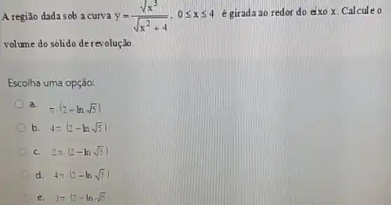 A região dada sob a curva y=(sqrt (x^3))/(sqrt (x^2)+4),0leqslant xleqslant 4
é girada ao redor do exo x. Calcule o
volume do sólido de revolução
Escolha uma opção:
a. -(2-lnsqrt (5))
b. 4-(2-lnsqrt (5))
C. 2n(2-lnsqrt (5))
d. 4pi cdot (2-lnsqrt (5))
e. 3pi vert 2-lnsqrt (5)