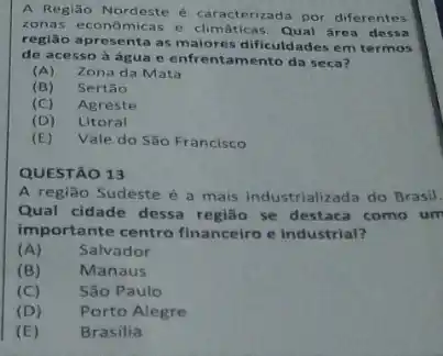 A Região Nordeste caracterizada por diferentes
zona s econômicas e climáticas Qual área dessa
regiāo apre senta as m laiores dificuldades em termos
de ace sso à água e enfrentamento da seca?
(A) Zona da Mata
(B) Sertão
(C) Agreste
(D) Litoral
(E) Vale do São Francisco
QUESTÃO 13
A região Sudeste é a mais industrializada do Brasil.
Qual cidade dessa região se destaca como um
importante centro financeiro e industrial?
(A) Salvador
(B) Manaus
(C) São Paulo
(D) Porto Alegre
(E) Brasilia