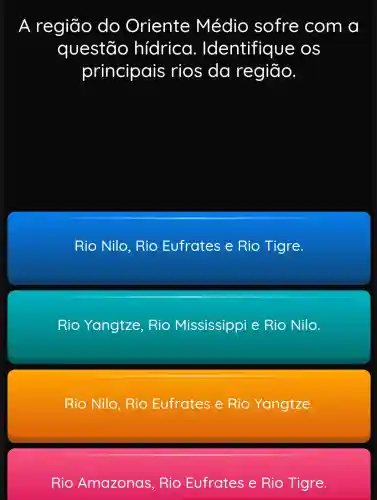 A região do Oriente Médio sofre com a
questão hidrica . Identifique e os
principais rios da região.
Rio Nilo . Rio Eufrates e Rio Tigre.
Rio Yangtze , Rio Mississippi e Rio Nilo.
Rio Nilo , Rio Eufrates e Rio Yangtze.
Rio Amazonas , Rio Eufrates e Rio Tigre.