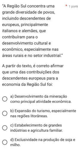 "A Região Sul concentra uma
grande diversidade de povos,
incluindo descendentes de
europeus , principalmente
italianos e alemães, que
contribuíram para o
dese nvolvimento cultural e
econômico , especialmente nas
áreas rurais e no setor industrial."
A partir do texto , é correto afirmar
que uma das contribuições dos
descendentes europeus para a
economia da Região Sul foi:
a) Desenvolvimento da mineração
como principal atividade econômica.
b) Expansão do turismo , especialmente
nas regiōes litorâneas.
c) Estabelecimento de grandes
indústrias e agricultura familiar.
1 pont
d) Exclusividade na produção de soja e
milho.