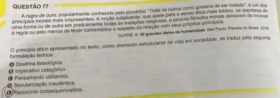 A regra de ouro popularmente conhecida pelo provérbio "Trate os outros como gostaria de ser tratado", é um dos
princípios morais mais A noção subjacente, que apela para o senso ético mais básico, se expressa de
uma forma ou de outra em praticamente todas as tradições religiosas, e poucos filósofos morais deixaram de invocar
a regra ou pelo menos de tecer comentários a respeito com seus próprios principios.
DUPRE, B. 50 grandes idelas da humanidade. São Paulo: Planeta do Brasil 2016.
princípio ético apresentado no texto como elemento estruturante da vida em sociedade, se traduz pela seguinte
formulação teórica:
(A) Doutrina teleológica.
(B) Imperativo categórico.
(C) Pensamento utilitarista
Q Secularização inautêntica.
(B) Raciocínio consequencialista.
QUESTÃO 77