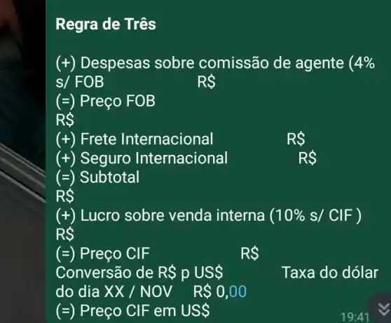 Regra de Três
(+) Despesas sobre comissão de agente ( 4% 
s/ FOB
RS
(=) Preço FOB
RS
(+) Frete Internacional
RS
(+) Seguro Internacional
RS
(=) Subtotal
RS
(+) Lucro sobre venda interna (10% s/ClF)
RS
(=) Preço CIF
RS
Conversão de R pUS 
do dia XX/NOV R 0,00
Taxa do dólar
(=) Preço CIF em US