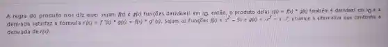 A regra do produto nos diz que: sejam f(x)eg(x) funções deriváveis em xQ entǎo, o produto delas r(x)=f(x)^ast g(x) também é derivável em x_(0)ea
derivada satisfaz 3 fórmula r'(x)=f'(x)ast g(x)+f(x)ast g'(x) Sejam as funções f(x)=x^2-5xeg(x)=-x^3+x-7 assinale a alternativa que contenha a
derivada de r(x)