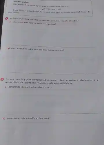Regra do produto
Dois eventos A e B de um espaço amostral são independentes se:
p(Acap B)=p(A)cdot p(B)
Dessa forma, a probabilidade do evento Ae Bé igual ao produto das probabilidades de
cada evento
Ao lançarum dado deseis faces e uma moeda justa, qual é a probabilidade de:
a) obterum nümero impar no dadoe cara na moeda?
b) obter um número múltiplo
de 3 no dado e coroa na moeda?
__
Em uma urna, há 5 bolas vermelhas, 4 bolas verdes, 7 bolas amarelas e 3 bolas laranjas. Ao se
retirar 2 bolas dessa urna , sem reposição, qualéa probabilidade de:
a) ser retirada1 bola vermelha e1 bola laranja?